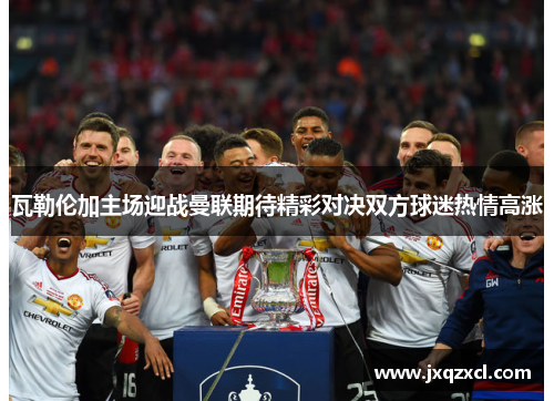 瓦勒伦加主场迎战曼联期待精彩对决双方球迷热情高涨